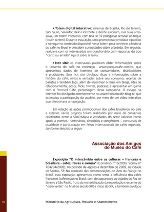 Ministério da Agricultura, Pecuária e Abastecimento
76
•	Totem digital interativo: cinemas de Brasília, Rio de Janeiro,
São Paulo, Salvador, Belo Horizonte e Recife exibiram, nas suas ante-
salas, um totem interativo, com tela de 32 polegadas sensível ao toque
(touch screen). Durante essa ação, uma promotora convidava o público
a navegar no conteúdo disponível nesse totem para conhecer a história
do café no Brasil e descobrir curiosidades sobre a bebida. Em seguida,
realizava com os interessados um questionário com respostas do tipo
“certo ou errado” (quiz) sobre o tema;
•	Hot site: os internautas puderam obter informações sobre
o universo do café no endereço www.porquecafe.com.br, que
apresentou dados de interesse de consumidores, distribuidores
e produtores. Esse hot site divulgou dicas e informações sobre a
história do café, mitos e verdades sobre seu consumo, receitas de
baristas e também tags, além de incentivar o tema em blogs, sites de
relacionamento, posts, flickr, twitter, podcast, e apresentar um game
com o “Incrível Café, personagem desta campanha. O espaço na
internet foi divulgado anteriormente no www.horadocafe.blog.br, que
estimulou a participação do usuário, por meio de um vídeo interativo
que direcionava a navegação.
Em relação às ações promocionais dos cafés brasileiros no país
e exterior, vários projetos foram realizados por meio de convênios
celebrados entre a SPAE/Mapa e entidades do setor cafeeiro como
apoio a eventos - seminários, simpósios e congêneres -, concursos de
qualidade e participação em feiras internacionais de cafés especiais,
conforme descrito a seguir.
Associação dos Amigos
do Museu do Café
Exposição “O intercâmbio entre as culturas – francesa e
brasileira - cafés, feiras e ciência” (Convênio nº 8/2009; Siconv nº
704204/2009), no período de agosto a dezembro de 2009, na cidade
de Santos, SP. No contexto das comemorações do Ano da França no
Brasil, essa exposição apresentou como tema a influência dos cafés
franceses (cafeterias) no Brasil, com destaque para as cidades do Rio de
Janeiro e São Paulo, fruto da materialização da exportação crescente do
“ouro verde” no final do século XIX e início do XX, e também divulgou
 