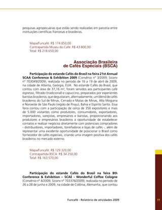 Funcafé - Relatório de atividades 2009 77
pesquisas agropecuárias que estão sendo realizadas em parceria entre
instituições científicas francesas e brasileiras.
Mapa/Funcafé: R$ 174.850,00
Contrapartida Museu do Café: R$ 43.800,00
Total: R$ 218.650,00
Associação Brasileira
de Cafés Especiais (BSCA)
Participação do estande Cafés do Brasil na feira 21st Annual
SCAA Conference & Exhibition 2009 (Convênio nº 3/2009; Siconv
nº 703049/2009), realizada no período de 16 a 19 de abril de 2009,
na cidade de Atlanta, Geórgia, EUA. No estande Cafés do Brasil, que
contou com área de 37,16 m², foram servidos aos participantes café
espresso, filtrado (tradicional) e capuccino, preparados por experientes
baristas brasileiros, que degustaram, alternadamente, um blend de cafés
brasileiros do Sul de Minas, Cerrado e Matas de Minas, Alta Mogiana
e Noroeste de São Paulo (região de Piraju), Bahia e Espírito Santo. Essa
feira contou com a participação de cerca de 350 expositores e mais
de 5.000 visitantes como produtores, consumidores, exportadores,
importadores, varejistas, empresários e baristas, proporcionando aos
produtores e empresários brasileiros a oportunidade de estabelecer
contatos e realizar negócios diretamente com potenciais compradores
- distribuidores, importadores, torrefadoras e lojas de cafés -, além de
representar uma excelente oportunidade de posicionar o Brasil como
fornecedor de cafés especiais, criando uma imagem positiva dos cafés
brasileiros no mercado externo.
Mapa/Funcafé: R$ 129.320,00
Contrapartida BSCA: R$ 34.250,00
Total: R$ 163.570,00
Participação do estande Cafés do Brasil na feira 8th
Conference & Exhibition – SCAE - Wonderful Coffee Cologne
(Convênio nº 4/2009; Siconv nº 703376/2009), realizada no período de
26 a 28 de junho e 2009, na cidade de Colônia, Alemanha, que contou
 