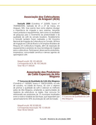 Funcafé - Relatório de atividades 2009 79
Associação dos Cafeicultores
de Araguari (ACA)
Fenicafé 2009 (Convênio nº 2/2009; Siconv nº
703058/2009), realizada de 25 a 27 de março, em
Araguari, MG. Esse evento teve como objetivo divulgar
a importância da irrigação e seus sistemas, lançando
novos produtos e equipamentos, bem como os resultados
de pesquisas para o incremento da produtividade e da
qualidade do café do cerrado brasileiro. Paralelamente
à Fenicafé também foram realizados o XIV Encontro
Nacional de Irrigação da Cafeicultura no Cerrado, XII Feira
de Irrigação em Café do Brasil e o XI Simpósio Brasileiro de
Pesquisa em Cafeicultura Irrigada, além de exposição de
equipamentos e produtos da nova tecnologia de irrigação
para a cafeicultura. Participaram desse evento produtores,
empresários, comunidade científica e demais agentes do
agronegócio café.
Mapa/Funcafé: R$ 105.469,00
Contrapartida ACA: R$ 105.540,00
Total: R$ 211.009,00
Associação dos Produtores
de Cafés Especiais da Alta
Mogiana
7º Concurso de Qualidade do Café Alta Mogiana
(Convênio nº 13/2009; Siconv nº 704791/2009), no mês
de outubro, na cidade de Franca, SP, com o objetivo
de premiar a qualidade do café e valorizar os melhores
grãos da Alta Mogiana, ampliando as oportunidades de
negócios da cafeicultura na região. Esse concurso foi
direcionado aos produtores de 15 municípios localizados
entre o norte e nordeste de São Paulo, que respondem por
aproximadamente 30% da produção de café do Estado.
Mapa/Funcafé: R$ 50.000,00
Contrapartida Associação: R$ 12.500,00
Total: R$ 62.500,00
7° Concurso de Qualidade do Café
Alta Mogiana.
 