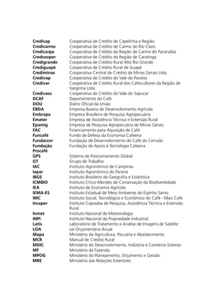 Credicap Cooperativa de Crédito de Capelinha e Região
Credicarmo Cooperativa de Crédito de Carmo do Rio Claro
Credicarpa Cooperativa de Crédito da Região de Carmo do Paranaíba
Credcooper Cooperativa de Crédito da Região de Caratinga
Credigrande Cooperativa de Crédito Rural Alto Rio Grande
Crediguapé Cooperativa de Crédito Rural de Guapé
Crediminas Cooperativa Central de Crédito de Minas Gerais Ltda.
Credivap Cooperativa de Crédito do Vale do Paraíso
Credivar Cooperativa de Crédito Rural dos Cafeicultores da Região de
Varginha Ltda.
Credivass Cooperativa de Crédito do Vale do Sapucaí
DCAF Departamento do Café
DOU Diário Oficial da União
EBDA Empresa Baiana de Desenvolvimento Agrícola
Embrapa Empresa Brasileira de Pesquisa Agropecuária
Emater Empresa de Assistência Técnica e Extensão Rural
Epamig Empresa de Pesquisa Agropecuária de Minas Gerais
FAC Financiamento para Aquisição de Café
Funcafé Fundo de Defesa da Economia Cafeeira
Fundaccer Fundação de Desenvolvimento do Café do Cerrado
Fundação
Procafé
Fundação de Apoio à Tecnologia Cafeeira
GPS Sistema de Posicionamento Global
GT Grupo de Trabalho
IAC Instituto Agronômico de Campinas
Iapar Instituto Agronômico do Paraná
IBGE Instituto Brasileiro de Geografia e Estatística
ICMBIO Instituto Chico Mendes de Conservação da Biodiverdidade
IEA Instituto de Economia Agrícola
IEMA-ES Instituto Estadual de Meio Ambiente do Espírito Santo
IMC Instituto Social, Tecnológico e Econômico do Café - Mais Café
Incaper Instituto Capixaba de Pesquisa, Assistência Técnica e Extensão
Rural
Inmet Instituto Nacional de Meteorologia
INPI Instituto Nacional da Propriedade Industrial
Latis Laboratório de Tratamento e Análise de Imagens de Satélite
LOA Lei Orçamentária Anual
Mapa Ministério da Agricultura, Pecuária e Abastecimento
MCR Manual de Crédito Rural
MDIC Ministério do Desenvolvimento, Indústria e Comércio Exterior
MF Ministério da Fazenda
MPOG Ministério do Planejamento, Orçamento e Gestão
MRE Ministério das Relações Exteriores
 