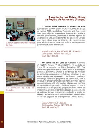 Ministério da Agricultura, Pecuária e Abastecimento
80
Associação dos Cafeicultores
da Região de Patrocínio (Acarpa)
IX Fórum Sobre Mercado e Política de Café
(Convênio nº 5/2009; Siconv nº 703467/2009), no dia 29
de maio de 2009, na cidade de Patrocínio, MG. Esse evento
teve como objetivo proporcionar informações, análise e
cenários para técnicos, produtores e demais agentes do
agronegócio café, principalmente da região do Cerrado
que visem dotar seus participantes de conhecimentos
para administrarem a safra a ser colhida e estabelecerem
parâmetros futuros de mercado.
Mapa/Funcafé (Ação CAPCAFÉ): R$ 15.300,00
Contrapartida Acarpa: R$ 5.700,00
Total: R$ 21.000,00
17º Seminário do Café do Cerrado (Convênio
nº 9/2009; Siconv nº 704243/2009), no período de
23 a 25 de setembro de 2009, Patrocínio, MG. Esse
Seminário apresentou temas como: políticas estratégicas,
pesquisa, panorama, análise e tendências de mercado
de produtos agropecuários, influências climáticas e suas
consequências no agronegócio, fertilizantes, mudanças
no código florestal e programas de certificação, com o
objetivo de proporcionar aos produtores e demais agentes
do agronegócio café informações básicas para melhoria
da qualidade da produção, desde o preparo do solo à
comercialização do produto, proporcionando através de
mecanismos simples de controles básicos, o conhecimento
de práticas técnicas operacionais, avaliação e gestão do
negócio. Paralelamente ao evento também foi realizada a
4ª Feira de Negócios e o 6º Simpósio de Lavoura Branca.
Mapa/Funcafé: R$ 51.600,00
Contrapartida Acarpa: R$ 57.050,00
Total: R$ 108.650,00
IX Fórum Sobre Mercado e Política
de Café.
17° Seminário do Café do
Cerrado.
 