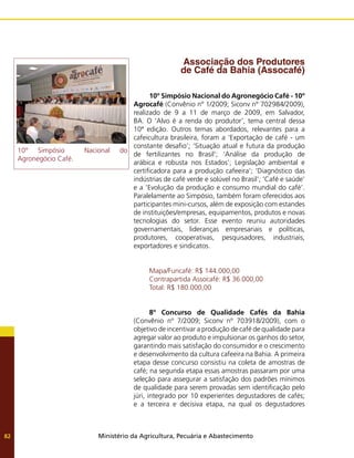 Ministério da Agricultura, Pecuária e Abastecimento
82
Associação dos Produtores
de Café da Bahia (Assocafé)
10º Simpósio Nacional do Agronegócio Café - 10º
Agrocafé (Convênio nº 1/2009; Siconv nº 702984/2009),
realizado de 9 a 11 de março de 2009, em Salvador,
BA. O ‘Alvo é a renda do produtor’, tema central dessa
10ª edição. Outros temas abordados, relevantes para a
cafeicultura brasileira, foram a ‘Exportação de café - um
constante desafio’; ‘Situação atual e futura da produção
de fertilizantes no Brasil’; ‘Análise da produção de
arábica e robusta nos Estados’; Legislação ambiental e
certificadora para a produção cafeeira’; ‘Diagnóstico das
indústrias de café verde e solúvel no Brasil’; ‘Café e saúde’
e a ’Evolução da produção e consumo mundial do café’.
Paralelamente ao Simpósio, também foram oferecidos aos
participantes mini-cursos, além de exposição com estandes
de instituições/empresas, equipamentos, produtos e novas
tecnologias do setor. Esse evento reuniu autoridades
governamentais, lideranças empresariais e políticas,
produtores, cooperativas, pesquisadores, industriais,
exportadores e sindicatos.
Mapa/Funcafé: R$ 144.000,00
Contrapartida Assocafé: R$ 36.000,00
Total: R$ 180.000,00
8º Concurso de Qualidade Cafés da Bahia
(Convênio nº 7/2009; Siconv nº 703918/2009), com o
objetivo de incentivar a produção de café de qualidade para
agregar valor ao produto e impulsionar os ganhos do setor,
garantindo mais satisfação do consumidor e o crescimento
e desenvolvimento da cultura cafeeira na Bahia. A primeira
etapa desse concurso consistiu na coleta de amostras de
café; na segunda etapa essas amostras passaram por uma
seleção para assegurar a satisfação dos padrões mínimos
de qualidade para serem provadas sem identificação pelo
júri, integrado por 10 experientes degustadores de cafés;
e a terceira e decisiva etapa, na qual os degustadores
10° Simpósio Nacional do
Agronegócio Café.
 