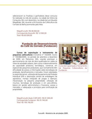 Funcafé - Relatório de atividades 2009 83
selecionaram os finalistas e ganhadores desse concurso
foi realizada no mês de outubro, na cidade de Vitória da
Conquista, BA, e em dezembro, na cidade de Luis Eduardo
Magalhães, BA, durante o IX Encontro da Cafeicultura do
Cerrado da Bahia promovido pela Aiba.
Mapa/Funcafé: R$ 48.000,00
Contrapartida Assocafé: R$ 12.000,00
Total: R$ 60.000,00
Fundação de Desenvolvimento
do Café do Cerrado (Fundaccer)
Cursos de capacitação e treinamento de
pequenos cafeicultores (Convênio nº 10/2009; Siconv
nº 704386/2009), no período de setembro a dezembro
de 2009, em Patrocínio, MG, visando promover o
aprimoramento da mão de obra qualificada em todos os
níveis da atividade cafeeira, bem como o desenvolvimento
da capacidade produtiva, tecnológica, comercial, em
especial dos pequenos produtores, que normalmente têm
dificuldade de acesso a informações sobre tecnologias de
produção, beneficiamento e mercados. Foram abordados
os seguintes temas: utilização de Equipamento de Proteção
Individual (EPI) e destinação correta de embalagens de
agrotóxico; manejo integrado de pragas e doenças;
mecanização na pequena propriedade; utilização de
insumos; tecnologia de produção e em pós-colheita;
básico em gestão administrativa e financeira; acesso a
mercados; e adequação e princípios para certificação da
propriedade.
Mapa/Funcafé (Ação CAPCAFÉ): R$ 81.000,00
Contrapartida Fundaccer: R$ 25.740,00
Total: R$ 106.740,00
Curso de Capacitação e Treinamento
de Pequenos Cafeeicultores da
Fundaccer.
 