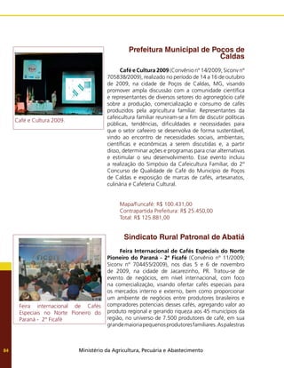 Ministério da Agricultura, Pecuária e Abastecimento
84
Prefeitura Municipal de Poços de
Caldas
Café e Cultura 2009 (Convênio nº 14/2009; Siconv nº
705838/2009), realizado no período de 14 a 16 de outubro
de 2009, na cidade de Poços de Caldas, MG, visando
promover ampla discussão com a comunidade científica
e representantes de diversos setores do agronegócio café
sobre a produção, comercialização e consumo de cafés
produzidos pela agricultura familiar. Representantes da
cafeicultura familiar reuniram-se a fim de discutir políticas
públicas, tendências, dificuldades e necessidades para
que o setor cafeeiro se desenvolva de forma sustentável,
vindo ao encontro de necessidades sociais, ambientais,
científicas e econômicas a serem discutidas e, a partir
disso, determinar ações e programas para criar alternativas
e estimular o seu desenvolvimento. Esse evento incluiu
a realização do Simpósio da Cafeicultura Familiar, do 2º
Concurso de Qualidade de Café do Município de Poços
de Caldas e exposição de marcas de cafés, artesanatos,
culinária e Cafeteria Cultural.
Mapa/Funcafé: R$ 100.431,00
Contrapartida Prefeitura: R$ 25.450,00
Total: R$ 125.881,00
Sindicato Rural Patronal de Abatiá
Feira Internacional de Cafés Especiais do Norte
Pioneiro do Paraná - 2ª Ficafé (Convênio nº 11/2009;
Siconv nº 704455/2009), nos dias 5 e 6 de novembro
de 2009, na cidade de Jacarezinho, PR. Tratou-se de
evento de negócios, em nível internacional, com foco
na comercialização, visando ofertar cafés especiais para
os mercados interno e externo, bem como proporcionar
um ambiente de negócios entre produtores brasileiros e
compradores potenciais desses cafés, agregando valor ao
produto regional e gerando riqueza aos 45 municípios da
região, no universo de 7.500 produtores de café, em sua
grandemaioriapequenosprodutoresfamiliares.Aspalestras
Feira internacional de Cafés
Especiais no Norte Pioneiro do
Paraná - 2° Ficafé
Café e Cultura 2009.
 