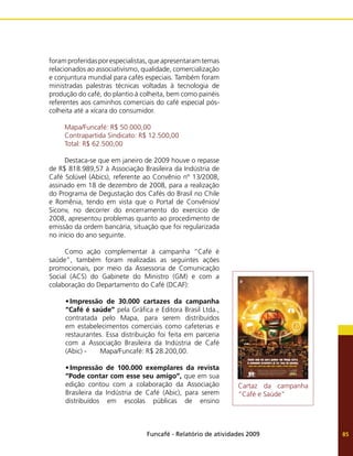 Funcafé - Relatório de atividades 2009 85
foram proferidas por especialistas, que apresentaram temas
relacionados ao associativismo, qualidade, comercialização
e conjuntura mundial para cafés especiais. Também foram
ministradas palestras técnicas voltadas à tecnologia de
produção do café, do plantio à colheita, bem como painéis
referentes aos caminhos comerciais do café especial pós-
colheita até a xícara do consumidor.
Mapa/Funcafé: R$ 50.000,00
Contrapartida Sindicato: R$ 12.500,00
Total: R$ 62.500,00
Destaca-se que em janeiro de 2009 houve o repasse
de R$ 818.989,57 à Associação Brasileira da Indústria de
Café Solúvel (Abics), referente ao Convênio nº 13/2008,
assinado em 18 de dezembro de 2008, para a realização
do Programa de Degustação dos Cafés do Brasil no Chile
e Romênia, tendo em vista que o Portal de Convênios/
Siconv, no decorrer do encerramento do exercício de
2008, apresentou problemas quanto ao procedimento de
emissão da ordem bancária, situação que foi regularizada
no início do ano seguinte.
Como ação complementar à campanha “Café é
saúde”, também foram realizadas as seguintes ações
promocionais, por meio da Assessoria de Comunicação
Social (ACS) do Gabinete do Ministro (GM) e com a
colaboração do Departamento do Café (DCAF):
•	Impressão de 30.000 cartazes da campanha
“Café é saúde” pela Gráfica e Editora Brasil Ltda.,
contratada pelo Mapa, para serem distribuídos
em estabelecimentos comerciais como cafeterias e
restaurantes. Essa distribuição foi feita em parceria
com a Associação Brasileira da Indústria de Café
(Abic) - Mapa/Funcafé: R$ 28.200,00.
•	Impressão de 100.000 exemplares da revista
“Pode contar com esse seu amigo”, que em sua
edição contou com a colaboração da Associação
Brasileira da Indústria de Café (Abic), para serem
distribuídos em escolas públicas de ensino
Cartaz da campanha
“Café e Saúde”
 