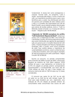 Ministério da Agricultura, Pecuária e Abastecimento
86
fundamental. A revista tem como protagonista o
mascote “Incrível Café”, da campanha “Café é
Saúde” promovida pelo Mapa, e conta a história do
café, sua importância econômica para o país e seus
benefícios para a saúde. Essa distribuição será feita
em parceria com entidades do setor cafeeiro como
a Abic e o Conselho dos Exportadores de Café do
Brasil (Cecafé), que já realizam projetos direcionados
para alunos de escolas públicas, como o “Café na
Merenda, Saúde na Escola” e o “Criança do Café na
Escola” - Mapa/Funcafé: R$ 80.000,00.
•	Impressão de 100.000 exemplares da cartilha
“Café Sustentável. Riqueza do Brasil”, edição que
contou com a colaboração da ABIC e do Centro de
Café Alcides Carvalho, do Instituto Agronômico (IAC),
para serem distribuídas aos agentes do agronegócio
café, em parceria com o Conselho Nacional do Café
(CNC), Empresa Brasileira de Pesquisa Agropecuária
(Embrapa), Abic e Cecafé, entre outras entidades
do setor. Essa cartilha destaca a importância da
sustentabilidade econômica, social e ambiental para
a cafeicultura brasileira, bem como alguns exemplos
de selos de programas de cafés sustentáveis - Mapa/
Funcafé: R$ 32.000,00.
Quanto ao consumo, no período compreendido
entre novembro de 2008 e outubro de 2009, a Associação
Brasileira da Indústria de Café (Abic) registrou 18,39
milhões de sacas, o que representou um acréscimo de
4,15% em relação ao período anterior correspondente
(novembro/2007 a outubro/20708), que havia sido de
17,66 milhões de sacas. Ou seja, o país ampliou seu
consumo interno de café em 740 mil sacas nos 12 meses
considerados.
O consumo per capita foi de 5,81 kg de café
em grão cru ou 4,65 kg de café torrado, quase 78
litros para cada brasileiro por ano, registrando uma
evolução de 3% em relação ao período anterior. Os
consumidores estão consumindo mais xícaras de café
Capa da cartilha “ Café
Sustentável. Riqueza do
Brasil”.
Capa da revista “Pode
contar com esse seu
amigo”.
 