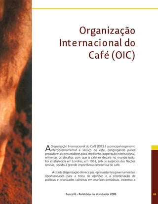 Funcafé - Relatório de atividades 2009 89
AOrganização Internacional do Café (OIC) é o principal organismo
intergovernamental a serviço do café, congregando países
produtores e consumidores para, mediante cooperação internacional,
enfrentar os desafios com que o café se depara no mundo todo.
Foi estabelecida em Londres, em 1963, sob os auspícios das Nações
Unidas, devido à grande importância econômica do café.
AcitadaOrganizaçãoofereceaosrepresentantesgovernamentais
oportunidades para a troca de opiniões e a coordenação de
políticas e prioridades cafeeiras em reuniões periódicas, incentiva a
Organização
Internacional do
Café (OIC)
 