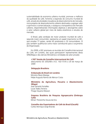 Ministério da Agricultura, Pecuária e Abastecimento
90
sustentabilidade da economia cafeeira mundial, promove a melhoria
da qualidade do café, fomenta a expansão do consumo mundial de
café, através de atividades inovadoras de desenvolvimento de mercado,
inicia projetos de desenvolvimento cafeeiro destinados a agregar valor
e aprimorar a comercialização, e assegura a transparência do mercado
cafeeiro, disponibilizando informações objetivas e abrangentes sobre
o setor cafeeiro global por meio de dados estatísticos e estudos de
mercado.
O Brasil, pela condição de maior produtor mundial de café e
segundo maior consumidor, representa um papel importante na OIC,
que envolve 77 países, sendo 45 produtores e 32 consumidores. O
país também qualifica-se como maior contribuinte para o orçamento
da Organização.
Em 2009, a OIC promoveu as reuniões do Conselho Internacional
do Café, em Londres, das quais participaram representantes desta
SPAE/Mapa e dos demais Ministérios e entidades do setor privado:
•	102ª Sessão do Conselho Internacional do Café
(Documento ED 2052/08 e ICC 102-17)16 a 20 de março de
2009
Delegação Brasileira
Embaixada do Brasil em Londres
Ministro Flávio Marega
Felipe Augusto Ramos de Alencar Costa
Ministério da Agricultura, Pecuária e Abastecimento
(Mapa)
José Gerardo Fontelles
Lucas Tadeu Ferreira
Thiago Siqueira Masson
Empresa Brasileira de Pesquisa Agropecuária (Embrapa
Café)
Mirian Therezinha Souza da Eira
Conselho dos Exportadores de Café do Brasil (Cecafé)
Carlos Henrique Jorge Brando
 