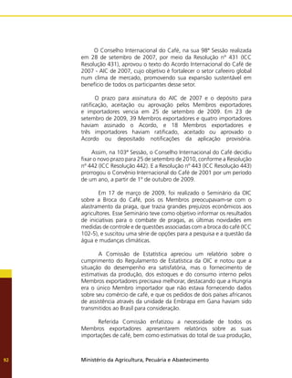 Ministério da Agricultura, Pecuária e Abastecimento
92
O Conselho Internacional do Café, na sua 98ª Sessão realizada
em 28 de setembro de 2007, por meio da Resolução n° 431 (ICC
Resolução 431), aprovou o texto do Acordo Internacional do Café de
2007 - AIC de 2007, cujo objetivo é fortalecer o setor cafeeiro global
num clima de mercado, promovendo sua expansão sustentável em
benefício de todos os participantes desse setor.
O prazo para assinatura do AIC de 2007 e o depósito para
ratificação, aceitação ou aprovação pelos Membros exportadores
e importadores vencia em 25 de setembro de 2009. Em 23 de
setembro de 2009, 39 Membros exportadores e quatro importadores
haviam assinado o Acordo, e 18 Membros exportadores e
três importadores haviam ratificado, aceitado ou aprovado o
Acordo ou depositado notificações da aplicação provisória.
	 Assim, na 103ª Sessão, o Conselho Internacional do Café decidiu
fixar o novo prazo para 25 de setembro de 2010, conforme a Resolução
nº 442 (ICC Resolução 442). E a Resolução nº 443 (ICC Resolução 443)
prorrogou o Convênio Internacional do Café de 2001 por um período
de um ano, a partir de 1º de outubro de 2009.
	 Em 17 de março de 2009, foi realizado o Seminário da OIC
sobre a Broca do Café, pois os Membros preocupavam-se com o
alastramento da praga, que trazia grandes prejuízos econômicos aos
agricultores. Esse Seminário teve como objetivo informar os resultados
de iniciativas para o combate de pragas, as últimas novidades em
medidas de controle e de questões associadas com a broca do café (ICC
102-5), e suscitou uma série de opções para a pesquisa e a questão da
água e mudanças climáticas.
	 A Comissão de Estatística apreciou um relatório sobre o
cumprimento do Regulamento de Estatística da OIC e notou que a
situação do desempenho era satisfatória, mas o fornecimento de
estimativas da produção, dos estoques e do consumo interno pelos
Membros exportadores precisava melhorar, destacando que a Hungria
era o único Membro importador que não estava fornecendo dados
sobre seu comércio de café, e que os pedidos de dois países africanos
de assistência através da unidade da Embrapa em Gana haviam sido
transmitidos ao Brasil para consideração.
	 Referida Comissão enfatizou a necessidade de todos os
Membros exportadores apresentarem relatórios sobre as suas
importações de café, bem como estimativas do total de sua produção,
 
