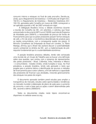 Funcafé - Relatório de atividades 2009 93
consumo interno e estoques no final de cada ano-safra. Decidiu-se,
ainda, que o Regulamento de Estatística – Certificados de Origem (ICC
102-9) e o Regulamento de Estatística – Relatórios Estatísticos (ICC
102-10), aprovados pelo Conselho em março de 2009, começariam a
ser aplicados quando o AIC de 2007 entrasse em vigor.
	 A Delegação Brasileira iniciou o debate econômico durante
a reunião do Conselho da OIC, em setembro, e solicitou que fosse
acrescentado no documento WP Council 192/09, que trata do Programa
de Atividades para 2009/10, a necessidade da procura de fontes de
financiamento para que os países produtores possam formar estoques
de café, a fim de evitar a transferência desordenada do produto para
as nações consumidoras, com a consequente queda nos preços. O
Ministro Conselheiro da Embaixada do Brasil em Londres, Sr. Flávio
Marega, afirmou que o Brasil não aceitará discutir a sustentabilidade
social e ambiental no âmbito da OIC, sem a implementação do pré-
requisito fundamental que é a sustentabilidade econômica.
A posição brasileira provocou debates, tendo sido convocada
uma reunião de um Grupo de Trabalho para se buscar uma definição
sobre essa questão, que contou com a presença de representantes
dos países produtores - Brasil, Colômbia, Índia, Indonésia e México
- e consumidores - Estados Unidos, União Européia e Suíça. Ao final
prevaleceu a posição brasileira, tendo sido aprovado o texto que
propõe para o próximo biênio a identificação de recursos e métodos
de financiamento para o setor cafeeiro, a fim de melhorar a capacidade
dos produtores de financiar suas atividades, incluindo gerenciamento
dos estoques nos países de origem.
O documento aprovado também prevê estudos para ampliar a
transparência do mercado, estudos sobre oportunidades e tendências
no mercado mundial e elaboração de plano de ação para o aumento
do consumo, e será a base para as ações a serem desenvolvidas pela
OIC, durante o biênio 2009/2010.
Todos os documentos citados neste tópico encontram-se
disponíveis no website www.ico.org.
 