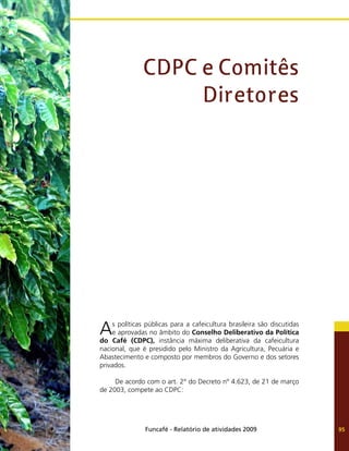 Funcafé - Relatório de atividades 2009 95
As políticas públicas para a cafeicultura brasileira são discutidas
e aprovadas no âmbito do Conselho Deliberativo da Política
do Café (CDPC), instância máxima deliberativa da cafeicultura
nacional, que é presidido pelo Ministro da Agricultura, Pecuária e
Abastecimento e composto por membros do Governo e dos setores
privados.
De acordo com o art. 2° do Decreto nº 4.623, de 21 de março
de 2003, compete ao CDPC:
CDPC e Comitês
Diretores
 