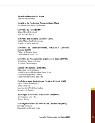 Funcafé - Relatório de atividades 2009 97
Secretário-Executivo do Mapa
José Gerardo Fontelles
Secretário de Produção e Agroenergia do Mapa
Manoel Vicente Fernandes Bertone
Ministério da Fazenda (MF)
Gilson Alceu Bittencourt
José Sampaio Barros
Ministério das Relações Exteriores (MRE)
Carlos Márcio Bicalho Cozendey
Ricardo de Souza Monteiro
Ministério do Desenvolvimento, Indústria e Comércio
Exterior (MDIC)
Welber de Oliveira Barral
Etelvina Maria Soares Carl
Ministério do Planejamento, Orçamento e Gestão (MPOG)
Silvio Carlos do Amaral Silva
Sidney de Freitas Gaspar
Conselho Nacional do Café (CNC)
Gilson José Ximenes Abreu
José Fichina Osvaldo Henrique Paiva Ribeiro
Osvaldo Henrique Paiva Ribeiro
Carlos Alberto Paulino da Costa
Confederação da Agricultura e Pecuária do Brasil (CNA)
Breno Pereira de Mesquita
José Silvano Bizi
Maurício Lima Verde Guimarães
Antônio Luiz Figueira
Associação Brasileira da Indústria de Café (Abic)
Almir José da Silva Filho
Guivan Bueno
Associação Brasileira da Indústria de Café Solúvel (Abics)
Edivaldo Barrancos
Roberto César Ferreira Paulo
 