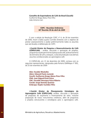 Ministério da Agricultura, Pecuária e Abastecimento
98
Conselho de Exportadores de Café do Brasil (Cecafé)
Guilherme Braga Abreu Pires Filho
João Antonio Lian
CDPC - Reuniões Ordinárias
60ª Reunião 30 de abril de 2009
E com a edição da Resolução CDPC nº 4, de 28 de novembro
de 2006, foram criados quatro Comitês Diretores com o objetivo de
prestar assessoramento e avaliar preliminarmente todos os assuntos
que são levados à deliberação do CDPC:
•	Comitê Diretor de Pesquisa e Desenvolvimento do Café
(CDPD/Café) - análise, discussão e aprovação de projetos,
programaseaçõespertinentesàpesquisadocafé,aolevantamento
da estimativa de safra, estoques, custos de produção e aos demais
assuntos correlacionados ao agronegócio café.
O CDPD/Café, em 31 de dezembro de 2009, contava com os
seguintes representantes, designados pela Portaria GM/Mapa nº 993,
de 25 de novembro de 2009:
Abic: Ewaldo Wackelke
Abics: Edward Paulo Juzwiak
Cecafé: Guilherme Braga Abreu Pires Filho
CNA: José Edgard Pinto Paiva
CNC: Osvaldo Henrique Paiva Ribeiro
Conab: Jorge Damião Queiróz
Embrapa: Kepler Euclides Filho
•	Comitê Diretor de Planejamento Estratégico do
Agronegócio Café (CDPE/Café) -análise, discussão e aprovação
de propostas de orçamento e financiamento do setor, inclusive
proposição de novos instrumentos creditícios, além de programas
e projetos estruturantes e estratégicos para o agronegócio café.
 