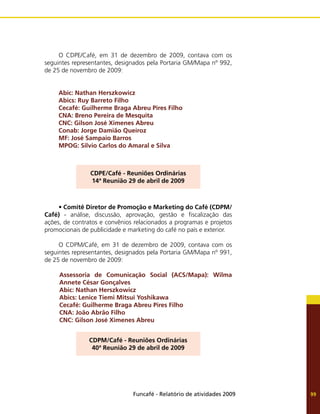 Funcafé - Relatório de atividades 2009 99
O CDPE/Café, em 31 de dezembro de 2009, contava com os
seguintes representantes, designados pela Portaria GM/Mapa nº 992,
de 25 de novembro de 2009:
Abic: Nathan Herszkowicz
Abics: Ruy Barreto Filho
Cecafé: Guilherme Braga Abreu Pires Filho
CNA: Breno Pereira de Mesquita
CNC: Gilson José Ximenes Abreu
Conab: Jorge Damião Queiroz
MF: José Sampaio Barros
MPOG: Silvio Carlos do Amaral e Silva
CDPE/Café - Reuniões Ordinárias
14ª Reunião 29 de abril de 2009
•	Comitê Diretor de Promoção e Marketing do Café (CDPM/
Café) - análise, discussão, aprovação, gestão e fiscalização das
ações, de contratos e convênios relacionados a programas e projetos
promocionais de publicidade e marketing do café no país e exterior.
O CDPM/Café, em 31 de dezembro de 2009, contava com os
seguintes representantes, designados pela Portaria GM/Mapa nº 991,
de 25 de novembro de 2009:
Assessoria de Comunicação Social (ACS/Mapa): Wilma
Annete César Gonçalves
Abic: Nathan Herszkowicz
Abics: Lenice Tiemi Mitsui Yoshikawa
Cecafé: Guilherme Braga Abreu Pires Filho
CNA: João Abrão Filho
CNC: Gilson José Ximenes Abreu
CDPM/Café - Reuniões Ordinárias
40ª Reunião 29 de abril de 2009
 