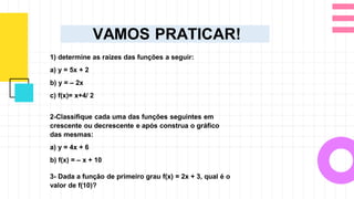 VAMOS PRATICAR!
1) determine as raízes das funções a seguir:
a) y = 5x + 2
b) y = – 2x
c) f(x)= x+4/ 2
2-Classifique cada uma das funções seguintes em
crescente ou decrescente e após construa o gráfico
das mesmas:
a) y = 4x + 6
b) f(x) = – x + 10
3- Dada a função de primeiro grau f(x) = 2x + 3, qual é o
valor de f(10)?
 