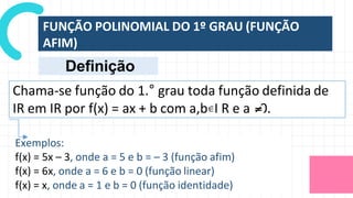 FUNÇÃO POLINOMIAL DO 1º GRAU (FUNÇÃO
AFIM)
Chama-se função do 1.° grau toda função definida de
IR em IR por f(x) = ax + b com a,b I R e a 0.
Exemplos:
f(x) = 5x – 3, onde a = 5 e b = – 3 (função afim)
f(x) = 6x, onde a = 6 e b = 0 (função linear)
f(x) = x, onde a = 1 e b = 0 (função identidade)
Definição
 