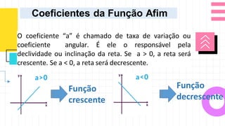 O coeficiente “a” é chamado de taxa de variação ou
coeficiente angular. É ele o responsável pela
declividade ou inclinação da reta. Se a > 0, a reta será
crescente. Se a < 0, a reta será decrescente.
Coeficientes da Função Afim
Função
crescente
Função
decrescente
 