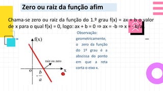 Zero ou raiz da função afim
Chama-se zero ou raiz da função do 1.º grau f(x) = ax + b o valor
de x para o qual f(x) = 0, logo: ax + b = 0 ⇒ ax = -b ⇒ x = - b/a .
Observação:
geometricamente,
o zero da função
do 1º grau é a
abscissa do ponto
em que a reta
corta o eixo x.
 
