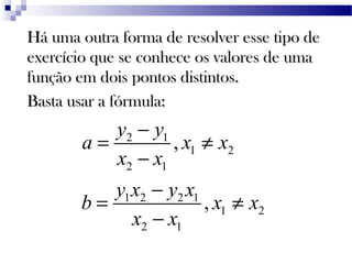 Há uma outra forma de resolver esse tipo deHá uma outra forma de resolver esse tipo de
exercício que se conhece os valores de umaexercício que se conhece os valores de uma
função em dois pontos distintos.função em dois pontos distintos.
Basta usar a fórmula:Basta usar a fórmula:
2 1
1 2
2 1
1 2 2 1
1 2
2 1
,
,
y y
a x x
x x
y x y x
b x x
x x
−
= ≠
−
−
= ≠
−
 