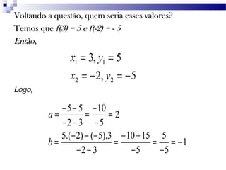 Voltando a questão, quem seria esses valores?Voltando a questão, quem seria esses valores?
Temos queTemos que f(3) = 5 e f(-2) = - 5f(3) = 5 e f(-2) = - 5
Então,Então,
1 1
2 2
3, 5
2, 5
x y
x y
= =
= − = −
Logo,
5 5 10
2
2 3 5
5.( 2) ( 5).3 10 15 5
1
2 3 5 5
a
b
− − −
= = =
− − −
− − − − +
= = = = −
− − − −
 