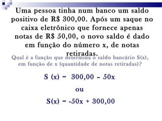 Uma pessoa tinha num banco um saldo
positivo de R$ 300,00. Após um saque no
caixa eletrônico que fornece apenas
notas de R$ 50,00, o novo saldo é dado
em função do número x, de notas
retiradas.Qual é a função que determina o saldo bancário S(x),
em função de x (quantidade de notas retiradas)?
S (x) = 300,00 – 50x
ou
S(x) = -50x + 300,00
 