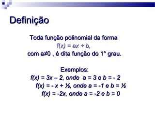 DefiniçãoDefinição
Toda função polinomial da formaToda função polinomial da forma
f(xf(x) = ax + b,) = ax + b,
com acom a≠0≠0 , é dita função do 1° grau., é dita função do 1° grau.
Exemplos:Exemplos:
f(x) = 3x – 2, onde a = 3 e b = - 2f(x) = 3x – 2, onde a = 3 e b = - 2
f(x) = - x + ½, onde a = -1 e b = ½f(x) = - x + ½, onde a = -1 e b = ½
f(x) = -2x, onde a = -2 e b = 0f(x) = -2x, onde a = -2 e b = 0
 