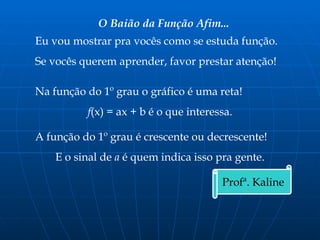 O Baião da Função Afim...
Eu vou mostrar pra vocês como se estuda função.
Se vocês querem aprender, favor prestar atenção!
Na função do 1º grau o gráfico é uma reta!
f(x) = ax + b é o que interessa.
A função do 1º grau é crescente ou decrescente!
E o sinal de a é quem indica isso pra gente.
Profª. Kaline
 