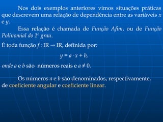Nos dois exemplos anteriores vimos situações práticas
que descrevem uma relação de dependência entre as variáveis x
e y.
Essa relação é chamada de Função Afim, ou de Função
Polinomial do 1º grau.
É toda função f : IR  IR, definida por:
y = a· x + b,
onde a e b são números reais e a ≠ 0.
Os números a e b são denominados, respectivamente,
de coeficiente angular e coeficiente linear.
 
