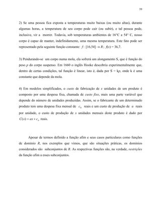 39
2) Se uma pessoa fica exposta a temperaturas muito baixas (ou muito altas), durante
algumas horas, a temperatura de seu corpo pode cair (ou subir), e tal pessoa pode,
inclusive, vir a morrer. Todavia, sob temperaturas ambientes de 16°C a 54° C, nosso
corpo é capaz de manter, indefinidamente, uma mesma temperatura. Este fato pode ser
representado pela seguinte função constante: f R: [16,54] → ; f(x) = 36,7.
3) Pendurando-se um corpo numa mola, ela sofrerá um alongamento S, que é função do
peso p do corpo suspenso. Em 1660 o inglês Hooke descobriu experimentalmente que,
dentro de certas condições, tal função é linear, isto é, dada por S = kp, onde k é uma
constante que depende da mola.
4) Em modelos simplificados, o custo de fabricação de x unidades de um produto é
composto por uma despesa fixa, chamada de custo fixo, mais uma parte variável que
depende do número de unidades produzidas. Assim, se o fabricante de um determinado
produto tem uma despesa fixa mensal de co reais e um custo de produção de a reais
por unidade, o custo de produção de x unidades mensais deste produto é dado por
C ax co( )x = + reais.
Apesar de termos definido a função afim e seus casos particulares como funções
de domínio R, nos exemplos que vimos, que são situações práticas, os domínios
considerados são subconjuntos de R. As respectivas funções são, na verdade, restrições
da função afim a esses subconjuntos.
 