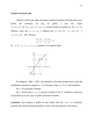 40
O gráfico da função afim
Podemos verificar que dados três pontos distintos do gráfico da função afim, esses
pontos são colineares, ou seja, tal gráfico é uma reta. Sejam
A = ( , ), B = ( , ) e C = ( , )1 1 2 2 3 3x y x y x y pontos distintos do gráfico de f(x) = ax + b.
Podemos supor que x x x1 2 3< < e sabemos que y x1 1a b= + , y x2 2a b= + e
y x3 3a b= + . Daí obtemos,
y y
x x
y y
x x
2 1
2 1
3 2
3 2
a
−
−
=
−
−
=
Se a > 0, y y y y2 1 3 2e> > , podemos ter a seguinte figura
Os triângulos ABD e BCE são retângulos e têm lados proporcionais, então são
semelhantes e portanto os ângulos α e β são iguais. Logo, A, B e C estão alinhados.
Se a < 0 o raciocínio é análogo.
Se a = 0 temos que y1 = y2 = y3 teremos os pontos A, B e C alinhados e sobre uma
reta paralela ao eixo Ox, que é o gráfico da função constante.
Conclusão: Para construir o gráfico de uma função afim f(x) = ax + b é suficiente
encontrar dois pontos distintos do gráfico e traçar a reta que passa por esses pontos.
 