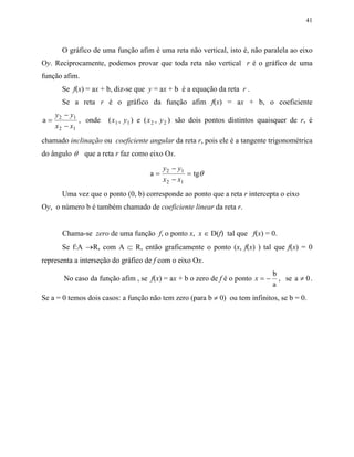 41
O gráfico de uma função afim é uma reta não vertical, isto é, não paralela ao eixo
Oy. Reciprocamente, podemos provar que toda reta não vertical r é o gráfico de uma
função afim.
Se f(x) = ax + b, diz-se que y = ax + b é a equação da reta r .
Se a reta r é o gráfico da função afim f(x) = ax + b, o coeficiente
a 2 1
2 1
=
−
−
y y
x x
, onde ( , ) e ( , )1 1 2 2x y x y são dois pontos distintos quaisquer de r, é
chamado inclinação ou coeficiente angular da reta r, pois ele é a tangente trigonométrica
do ângulo θ que a reta r faz como eixo Ox.
a tg2 1
2 1
=
−
−
=
y y
x x
θ
Uma vez que o ponto (0, b) corresponde ao ponto que a reta r intercepta o eixo
Oy, o número b é também chamado de coeficiente linear da reta r.
Chama-se zero de uma função f, o ponto x, x ∈ D(f) tal que f(x) = 0.
Se f:A →R, com A ⊂ R, então graficamente o ponto (x, f(x) ) tal que f(x) = 0
representa a interseção do gráfico de f com o eixo Ox.
No caso da função afim , se f(x) = ax + b o zero de f é o ponto x = −
b
a
, se a 0≠ .
Se a = 0 temos dois casos: a função não tem zero (para b ≠ 0) ou tem infinitos, se b = 0.
 