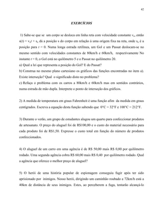 42
EXERCÍCIOS
1) Sabe-se que se um corpo se desloca em linha reta com velocidade constante vo, então
s(t) = vot + so dá a posição s do corpo em relação à uma origem fixa na reta, onde so é a
posição para t = 0. Numa longa estrada retilínea, um Gol e um Passat deslocam-se no
mesmo sentido com velocidades constantes de 80km/h e 60km/h, respectivamente No
instante t = 0, o Gol está no quilômetro 5 e o Passat no quilômetro 20.
a) Qual a lei que representa a posição do Gol? E do Passat?
b) Construa no mesmo plano cartesiano os gráficos das funções encontradas no item a).
Existe interseção? Qual o significado disto no problema?
c) Refaça o problema com os carros a 80km/h e 60km/h mas em sentidos contrários,
numa estrada de mão dupla. Interprete o ponto de interseção dos gráficos.
2) A medida de temperatura em graus Fahrenheit é uma função afim da medida em graus
centígrados. Escreva a equação desta função sabendo que 0°C = 32°F e 100°C = 212°F.
3) Durante o verão, um grupo de estudantes alugou um quarto para confeccionar produtos
de artesanato. O preço do aluguel foi de R$100,00 e o custo do material necessário para
cada produto foi de R$1,50. Expresse o custo total em função do número de produtos
confeccionados.
4) O aluguel de um carro em uma agência é de R$ 50,00 mais R$ 0,80 por quilômetro
rodado. Uma segunda agência cobra R$ 60,00 mais R$ 0,40 por quilômetro rodado. Qual
a agência que oferece o melhor preço de aluguel?
5) O herói de uma história popular de espionagem conseguiu fugir após ter sido
aprisionado por inimigos. Nosso herói, dirigindo um caminhão roubado a 72km/h está a
40km de distância de seus inimigos. Estes, ao perceberem a fuga, tentarão alcançá-lo
 