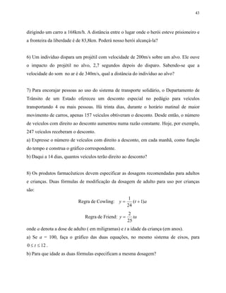 43
dirigindo um carro a 168km/h. A distância entre o lugar onde o herói esteve prisioneiro e
a fronteira da liberdade é de 83,8km. Poderá nosso herói alcançá-la?
6) Um indivíduo dispara um projétil com velocidade de 200m/s sobre um alvo. Ele ouve
o impacto do projétil no alvo, 2,7 segundos depois do disparo. Sabendo-se que a
velocidade do som no ar é de 340m/s, qual a distância do indivíduo ao alvo?
7) Para encorajar pessoas ao uso do sistema de transporte solidário, o Departamento de
Trânsito de um Estado ofereceu um desconto especial no pedágio para veículos
transportando 4 ou mais pessoas. Há trinta dias, durante o horário matinal de maior
movimento de carros, apenas 157 veículos obtiveram o desconto. Desde então, o número
de veículos com direito ao desconto aumentou numa razão constante. Hoje, por exemplo,
247 veículos receberam o desconto.
a) Expresse o número de veículos com direito a desconto, em cada manhã, como função
do tempo e construa o gráfico correspondente.
b) Daqui a 14 dias, quantos veículos terão direito ao desconto?
8) Os produtos farmacêuticos devem especificar as dosagens recomendadas para adultos
e crianças. Duas fórmulas de modificação da dosagem de adulto para uso por crianças
são:
Regra de Cowling: y t= +
1
24
1( )a
Regra de Friend: y ta=
2
25
onde a denota a dose de adulto ( em miligramas) e t a idade da criança (em anos).
a) Se a = 100, faça o gráfico das duas equações, no mesmo sistema de eixos, para
0 12≤ ≤t .
b) Para que idade as duas fórmulas especificam a mesma dosagem?
 