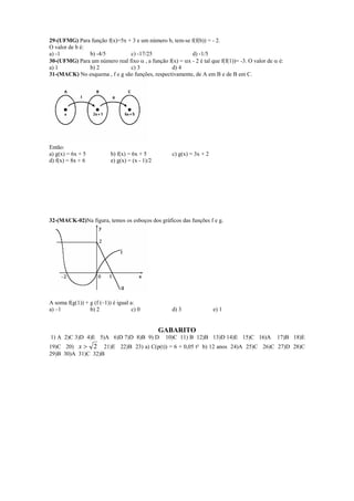 29-(UFMG) Para função f(x)=5x + 3 e um número b, tem-se f(f(b)) = - 2.
O valor de b é:
a) -1           b) -4/5        c) -17/25                  d) -1/5
30-(UFMG) Para um número real fixo α , a função f(x) = αx - 2 é tal que f(f(1))= -3. O valor de α é:
a) 1            b) 2           c) 3              d) 4
31-(MACK) No esquema , f e g são funções, respectivamente, de A em B e de B em C.




Então:
a) g(x) = 6x + 5           b) f(x) = 6x + 5         c) g(x) = 3x + 2
d) f(x) = 8x + 6           e) g(x) = (x - 1)/2




32-(MACK-02)Na figura, temos os esboços dos gráficos das funções f e g.




A soma f(g(1)) + g (f (–1)) é igual a:
a) –1            b) 2                c) 0           d) 3               e) 1


                                                 GABARITO
1) A 2)C 3)D 4)E 5)A 6)D 7)D 8)B 9) D             10)C 11) B 12)B 13)D 14)E 15)C 16)A            17)B 18)E
19)C 20) x > 2 21)E 22)B 23) a) C(p(t)) = 6 + 0,05 t² b) 12 anos 24)A 25)C 26)C 27)D 28)C
29)B 30)A 31)C 32)B
 