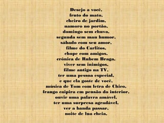 Desejo a você,
fruto do mato,
cheiro de jardim,
namoro no portão,
domingo sem chuva,
segunda sem mau humor,
sábado com seu amor,
filme do Carlitos,
chope com amigos,
crônica de Rubem Braga,
viver sem inimigos,
filme antigo na TV,
ter uma pessoa especial,
e que ela goste de você,
música de Tom com letra de Chico,
frango caipira em pensão do interior,
ouvir uma palavra amável,
ter uma surpresa agradável,
ver a banda passar,
noite de lua cheia,
 