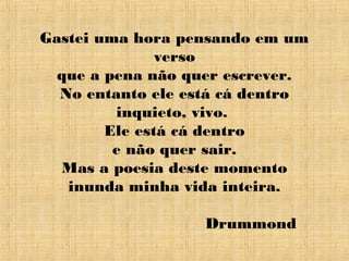 Gastei uma hora pensando em um
verso
que a pena não quer escrever.
No entanto ele está cá dentro
inquieto, vivo.
Ele está cá dentro
e não quer sair.
Mas a poesia deste momento
inunda minha vida inteira.
Drummond
 