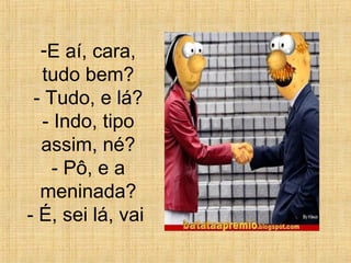 -E aí, cara,
tudo bem?
- Tudo, e lá?
- Indo, tipo
assim, né?
- Pô, e a
meninada?
- É, sei lá, vai
 