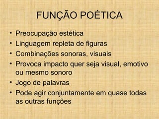 FUNÇÃO POÉTICA
• Preocupação estética
• Linguagem repleta de figuras
• Combinações sonoras, visuais
• Provoca impacto quer seja visual, emotivo
ou mesmo sonoro
• Jogo de palavras
• Pode agir conjuntamente em quase todas
as outras funções
 