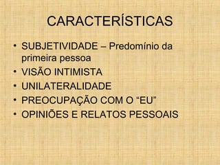 CARACTERÍSTICAS
• SUBJETIVIDADE – Predomínio da
primeira pessoa
• VISÃO INTIMISTA
• UNILATERALIDADE
• PREOCUPAÇÃO COM O “EU”
• OPINIÕES E RELATOS PESSOAIS
 
