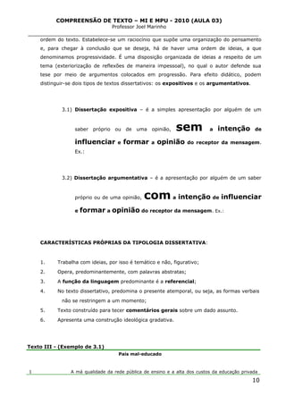 COMPREENSÃO DE TEXTO – MI E MPU - 2010 (AULA 03)
Professor Joel Marinho
_______________________________________________________________
ordem do texto. Estabelece-se um raciocínio que supõe uma organização do pensamento
e, para chegar à conclusão que se deseja, há de haver uma ordem de ideias, a que
denominamos progressividade. É uma disposição organizada de ideias a respeito de um
tema (exteriorização de reflexões de maneira impessoal), no qual o autor defende sua
tese por meio de argumentos colocados em progressão. Para efeito didático, podem
distinguir-se dois tipos de textos dissertativos: os expositivos e os argumentativos.
3.1) Dissertação expositiva – é a simples apresentação por alguém de um
saber próprio ou de uma opinião, sem a intenção de
influenciar e formar a opinião do receptor da mensagem.
Ex.:
3.2) Dissertação argumentativa – é a apresentação por alguém de um saber
próprio ou de uma opinião, com a intenção de influenciar
e formar a opinião do receptor da mensagem. Ex.:
CARACTERÍSTICAS PRÓPRIAS DA TIPOLOGIA DISSERTATIVA:
1. Trabalha com ideias, por isso é temático e não, figurativo;
2. Opera, predominantemente, com palavras abstratas;
3. A função da linguagem predominante é a referencial;
4. No texto dissertativo, predomina o presente atemporal, ou seja, as formas verbais
não se restringem a um momento;
5. Texto construído para tecer comentários gerais sobre um dado assunto.
6. Apresenta uma construção ideológica gradativa.
Texto III - (Exemplo de 3.1)
1
País mal-educado
A má qualidade da rede pública de ensino e a alta dos custos da educação privada
10
 