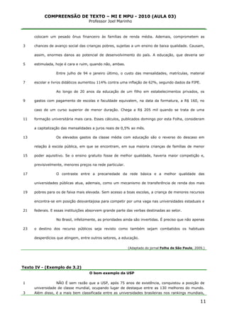 COMPREENSÃO DE TEXTO – MI E MPU - 2010 (AULA 03)
Professor Joel Marinho
_______________________________________________________________
3
5
7
9
11
13
15
17
19
21
23
colocam um pesado ônus financeiro às famílias de renda média. Ademais, comprometem as
chances de avanço social das crianças pobres, sujeitas a um ensino de baixa qualidade. Causam,
assim, enormes danos ao potencial de desenvolvimento do país. A educação, que deveria ser
estimulada, hoje é cara e ruim, quando não, ambas.
Entre julho de 94 e janeiro último, o custo das mensalidades, matrículas, material
escolar e livros didáticos aumentou 114% contra uma inflação de 62%, segundo dados da FIPE.
Ao longo de 20 anos da educação de um filho em estabelecimentos privados, os
gastos com pagamento de escolas e faculdade equivalem, na data da formatura, a R$ 160, no
caso de um curso superior de menor duração. Chega a R$ 205 mil quando se trata de uma
formação universitária mais cara. Esses cálculos, publicados domingo por esta Folha, consideram
a capitalização das mensalidades a juros reais de 0,5% ao mês.
Os elevados gastos da classe média com educação são o reverso do descaso em
relação à escola pública, em que se encontram, em sua maioria crianças de famílias de menor
poder aquisitivo. Se o ensino gratuito fosse de melhor qualidade, haveria maior competição e,
previsivelmente, menores preços na rede particular.
O contraste entre a precariedade da rede básica e a melhor qualidade das
universidades públicas atua, ademais, como um mecanismo de transferência de renda dos mais
pobres para os de faixa mais elevada. Sem acesso a boas escolas, a criança de menores recursos
encontra-se em posição desvantajosa para competir por uma vaga nas universidades estaduais e
federais. E essas instituições absorvem grande parte das verbas destinadas ao setor.
No Brasil, infelizmente, as prioridades ainda são invertidas. É preciso que não apenas
o destino dos recurso públicos seja revisto como também sejam combatidos os habituais
desperdícios que atingem, entre outros setores, a educação.
(Adaptado do jornal Folha de São Paulo, 2009.)
Texto IV - (Exemplo de 3.2)
1
3
O bom exemplo da USP
NÃO É sem razão que a USP, após 75 anos de existência, conquistou a posição de
universidade de classe mundial, ocupando lugar de destaque entre as 130 melhores do mundo.
Além disso, é a mais bem classificada entre as universidades brasileiras nos rankings mundiais,
11
 