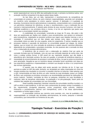 COMPREENSÃO DE TEXTO – MI E MPU - 2010 (AULA 03)
Professor Joel Marinho
_______________________________________________________________
5
7
9
11
13
15
17
19
21
23
25
27
29
31
33
35
37
39
41
43
45
sendo responsável por cerca de 28% das publicações do país, e primeira na América Latina, com
produção científica comparável à de alguns países dessa região.
Se tais fatos, por um lado, representam o reconhecimento da competência da
universidade em produzir ciência, de outro implicam responsabilidade, assumida com seriedade,
em mantê-la como paradigma no ensino superior nacional. À dedicação e à qualidade de
docentes, funcionários técnico-administrativos e estudantes, comprometidos com a construção de
um patrimônio intelectual de referência, se deve o reconhecimento a que a instituição faz jus
nacional e internacionalmente. É zelando pelos direitos de seus recursos humanos, com base na
liberdade acadêmica e nos princípios éticos e morais, à luz de um regimento que pauta suas
ações, que a universidade mantém seu prestígio.
A credibilidade da universidade, construída ao longo de 75 anos, não pode e não
deve ser questionada por ilações com relação a seus procedimentos, que sempre se nortearam
pela transparência, respeitados os preceitos jurídicos que regem suas relações internas e com a
sociedade. É inconcebível que um fato isolado seja tomado como regra e condene uma
comunidade inteira ao sabor de uma suspeita, ainda em julgamento. É preciso ressaltar que os
processos relativos à apuração de denúncias na universidade passam por etapas, de caráter
sigiloso, que se iniciam em uma comissão de sindicância e podem assumir caminhos diferentes,
dependendo da complexidade e gravidade envolvidas. As vias possíveis são a comissão de ética
e/ou a instauração de processo administrativo.
A sindicância não se encerra com a elaboração do relatório final por parte da
comissão formada para tal finalidade, uma vez que sua conclusão depende de outros atos, tais
como a análise jurídica formal. A USP prevê em seu regimento sanções, que vão desde a
advertência até a demissão sumária. No caso em questão, a comissão de sindicância observou a
necessidade do encaminhamento do processo à comissão de ética, na qual os autos se encontram
para apreciação. Ressalte-se que os membros dessas comissões foram escolhidos com base em
sua experiência acadêmica e impessoalidade e orientam sua atuação na ética e no cumprimento
das normas regimentais.
O suposto caso de plágio está sendo apurado nos trâmites da lei. O rigor que
permeia as ações na USP não pode, portanto, ser atropelado por ações impensadas em nome da
simples presteza dos resultados ou sucumbir a pressões internas ou externas. Cabe salientar que
a USP, comprometida em fazer da ética um valor inerente às suas atividades, possui um Código
de Ética, que contempla os princípios universais e as recomendações peculiares às instituições de
ensino superior. Também, comissões de ética na pesquisa, existentes em suas faculdades e
institutos, além de disciplinas relacionadas, na graduação e na pós-graduação, fazem parte do
cotidiano das relações da universidade com sua comunidade.
Essas questões despertam interesse crescente da comunidade científica mundial, e a
USP se alinha a essa tendência. A USP tem claro compromisso de prestar contas à sociedade e o
faz, regularmente, divulgando pesquisas, cursos, programas, ações culturais, relatórios
financeiros e procedimentos internos com transparência, como o faz nessa oportunidade,
respeitados os limites legais e éticos.
A universidade continua seu caminho como exemplo, sim, mas de qualidade e de
responsabilidade na condução das atividades administrativas, de ensino, pesquisa e extensão
universitária, que transcendem as fronteiras do seu país.
(Adaptado do jornal Folha de São Paulo, 2009.)
Tipologia Textual - Exercícios de Fixação I
Questão (1) (CESGRANRIO/ASSISTENTE DE SERVIÇO DE SAÚDE/2009 – Nível Médio)
Analise os períodos abaixo.
12
 
