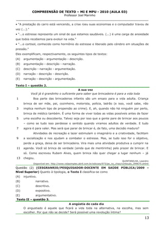 COMPREENSÃO DE TEXTO – MI E MPU - 2010 (AULA 03)
Professor Joel Marinho
_______________________________________________________________
• “A prestação do carro está vencendo, a crise roeu suas economias e o computador travou de
vez (...).”
• “...o estresse representa um sinal de que estamos saudáveis. (...) é uma carga de ansiedade
que todos recebemos para evoluir na vida.”
• “...o cortisol, conhecido como hormônio do estresse e liberado pelo cérebro em situações de
pressão.”
Eles exemplificam, respectivamente, os seguintes tipos de textos:
(A) argumentação - argumentação - descrição.
(B) argumentação - descrição - narração.
(C) descrição - narração - argumentação.
(D) narração - descrição - descrição.
(E) narração - descrição - argumentação.
Texto I – questão 2.
1
3
5
7
9
11
13
A sua vez
Você já é grandinho o suficiente para saber que brincadeira é para a vida toda
Boa parte das brincadeiras infantis são um ensaio para a vida adulta. Criança
brinca de ser mãe, pai, cozinheiro, motorista, polícia, ladrão (e isso, você sabe, não
implica nenhum tipo de propensão ao crime). E, ah, quando não há ninguém por perto,
brinca de médico também. É uma forma de viver todas as vidas possíveis antes de fazer
uma escolha ou descoberta. Talvez seja por isso que a gente pare de brincar aos poucos
– como se tudo isso perdesse o sentido quando viramos adultos de verdade. E tudo
agora é para valer. Mas será que parar de brincar é, de fato, uma decisão madura?
Atividades de recreação e lazer estimulam o imaginário e a criatividade, facilitam
a socialização e nos ajudam a combater o estresse. Mas, se tudo isso for o objetivo,
perde a graça, deixa de ser brincadeira. Vira mais uma atividade produtiva a cumprir na
agenda. Você só brinca de verdade (ainda que de mentirinha) pelo prazer de brincar. E
só. Como escreveu Rubem Alves, quem brinca não quer chegar a lugar nenhum – já
chegou.
QUINTANILHA, Leandro
Disponível em: http://www.vidasimples.abril.com.br/edicoes/073/pe_no_chao/conteudo_399675.shtml
Questão (2) (CESGRANRIO/PESQUISADOR-DOCENTE EM SAÚDE PÚBLICA/2009 –
Nível Superior) Quanto à tipologia, o Texto I classifica-se como
(A) injuntivo.
(B) narrativo.
(C) descritivo.
(D) expositivo.
(E) argumentativo.
Texto II – questão 3.
A angústia de cada dia
O angustiado é aquele que ficará a vida toda na alternativa, na escolha, mas sem
escolher. Por que não se decide? Será possível uma revolução íntima?
13
 