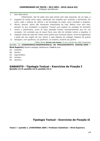 COMPREENSÃO DE TEXTO – MI E MPU - 2010 (AULA 03)
Professor Joel Marinho
_______________________________________________________________
1
3
5
7
9
11
Sem alternativa
Infelizmente, não há saída nem pela direita nem pela esquerda. De um lado, a
angústia foi aceita como regra, sobretudo nas religiões que veneram o sofrimento. De
outro, todo o esforço da ciência e da tecnologia se erigiu como combate à angústia.
Morrer, perecer, sofrer são momentos importantes da vida. Melhor viver sem eles,
pensam os que combatem a angústia. Travam uma espécie de combate do otimismo
contra o pessimismo, como se essa oposição tivesse necessariamente que ter um
vencedor. Um combate que já nasce fraco, pois não há remédio contra a angústia. A
angústia nossa de cada dia cresce como grama que é preciso aparar, torna-se gigantesca
e pode até nos engolir de vez, deixar a casa debaixo do matagal. Debaixo da grama
selvagem, com paciência, um jardineiro, no entanto, constrói seu jardim.
TIBURI, Márcia. Revista vida simples. 73. ed. p. 64-65, dez. 2008. (Fragmento)
Questão (3) (CESGRANRIO/ENGENHEIRO(A) DE PROCESSAMENTO JÚNIOR/2009 –
Nível Superior) Quanto à tipologia, classifica-se o Texto II como
(A) expositivo.
(B) injuntivo.
(C) argumentativo.
(D) narrativo.
(E) descritivo.
GABARITO - Tipologia Textual - Exercícios de Fixação I
Questão (1) D; questão (2) E; questão (3) C.
Tipologia Textual - Exercícios de Fixação II
Texto I – questão 1. (FUNIVERSA 2009 / Professor Substituto – Nível Superior)
14
 