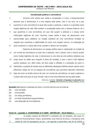 COMPREENSÃO DE TEXTO – MI E MPU - 2010 (AULA 03)
Professor Joel Marinho
_______________________________________________________________
1
3
5
7
9
11
13
15
17
Constituição política e convivência
Vivemos uma cultura que valida a competição e a luta, e frequentemente
dizemos que a democracia é a livre disputa pelo poder. Isto é um erro, se o que
queremos é uma convivência na qual não surjam a pobreza, o abuso e a opressão como
modos legítimos de vida. Não existem a competição sadia nem a disputa fraterna. Se o
que queremos é uma convivência em que não surjam a pobreza e o abuso como
instituições legítimas do viver nacional, nossa tarefa é fazer da democracia uma
oportunidade para colaborar na criação cotidiana de uma convivência fundada no
respeito que reconhece a legitimidade do outro num projeto comum, na realização do
qual a pobreza e o abuso são erros e podem e devem ser corrigidos.
Façamos da democracia um espaço político para a cooperação na criação de
um mundo de convivência no qual nem a pobreza, nem o abuso, nem a tirania surjam
como modos legítimos de vida. A democracia é uma obra de arte político-cotidiana que
exige atuar no saber que ninguém é dono da verdade, e que o outro é tão legítimo
quanto qualquer um. Além disso, tal obra exige a reflexão e a aceitação do outro e,
sobretudo, a audácia de aceitar que as diferentes ideologias políticas devem operar como
diferentes modos de ver os espaços de convivência, que permitem descobrir diferentes
tipos de erros na tarefa comum de criar um mundo de convivência, no qual a pobreza e
o abuso são erros que se quer corrigir. Isto é uma coisa diferente da luta pelo poder.
(Maturana, Humberto. Emoções e linguagem na educação e na
política. Belo Horizonte: Ed. UFMG, 1998.pp. 75-76.)
Questão (1) Quanto à tipologia do texto, é correto afirmar que se trata de
(A) uma narração.
(B) uma paródia.
(C) um artigo jornalístico.
(D) um texto dissertativo-argumentativo.
(E) uma descrição de circunstâncias.
Texto II – questão 2. (FUNIVERSA 5/7/2009 - METRÔ/DF – Nível Médio.)
1
3
O projeto original do Metrô/DF é composto por 29 estações, das quais 21
estão em funcionamento. Possui, atualmente, uma frota de 20 trens, e transporta uma
média de 150 mil passageiros ao dia — de segunda a sexta-feira, das 6h às 23h30, e
15
 
