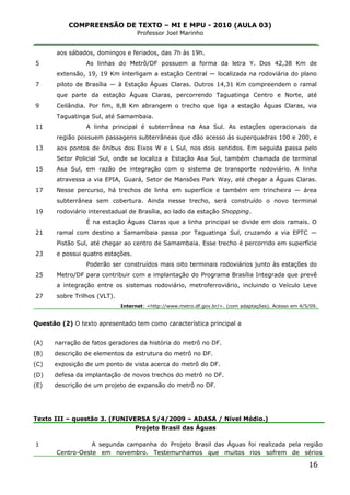COMPREENSÃO DE TEXTO – MI E MPU - 2010 (AULA 03)
Professor Joel Marinho
_______________________________________________________________
5
7
9
11
13
15
17
19
21
23
25
27
aos sábados, domingos e feriados, das 7h às 19h.
As linhas do Metrô/DF possuem a forma da letra Y. Dos 42,38 Km de
extensão, 19, 19 Km interligam a estação Central — localizada na rodoviária do plano
piloto de Brasília — à Estação Águas Claras. Outros 14,31 Km compreendem o ramal
que parte da estação Águas Claras, percorrendo Taguatinga Centro e Norte, até
Ceilândia. Por fim, 8,8 Km abrangem o trecho que liga a estação Águas Claras, via
Taguatinga Sul, até Samambaia.
A linha principal é subterrânea na Asa Sul. As estações operacionais da
região possuem passagens subterrâneas que dão acesso às superquadras 100 e 200, e
aos pontos de ônibus dos Eixos W e L Sul, nos dois sentidos. Em seguida passa pelo
Setor Policial Sul, onde se localiza a Estação Asa Sul, também chamada de terminal
Asa Sul, em razão de integração com o sistema de transporte rodoviário. A linha
atravessa a via EPIA, Guará, Setor de Mansões Park Way, até chegar a Águas Claras.
Nesse percurso, há trechos de linha em superfície e também em trincheira — área
subterrânea sem cobertura. Ainda nesse trecho, será construído o novo terminal
rodoviário interestadual de Brasília, ao lado da estação Shopping.
É na estação Águas Claras que a linha principal se divide em dois ramais. O
ramal com destino a Samambaia passa por Taguatinga Sul, cruzando a via EPTC —
Pistão Sul, até chegar ao centro de Samambaia. Esse trecho é percorrido em superfície
e possui quatro estações.
Poderão ser construídos mais oito terminais rodoviários junto às estações do
Metro/DF para contribuir com a implantação do Programa Brasília Integrada que prevê
a integração entre os sistemas rodoviário, metroferroviário, incluindo o Veículo Leve
sobre Trilhos (VLT).
Internet: <http://www.metro.df.gov.br/>. (com adaptações). Acesso em 4/5/09.
Questão (2) O texto apresentado tem como característica principal a
(A) narração de fatos geradores da história do metrô no DF.
(B) descrição de elementos da estrutura do metrô no DF.
(C) exposição de um ponto de vista acerca do metrô do DF.
(D) defesa da implantação de novos trechos do metrô no DF.
(E) descrição de um projeto de expansão do metrô no DF.
Texto III – questão 3. (FUNIVERSA 5/4/2009 – ADASA / Nível Médio.)
1
Projeto Brasil das Águas
A segunda campanha do Projeto Brasil das Águas foi realizada pela região
Centro-Oeste em novembro. Testemunhamos que muitos rios sofrem de sérios
16
 