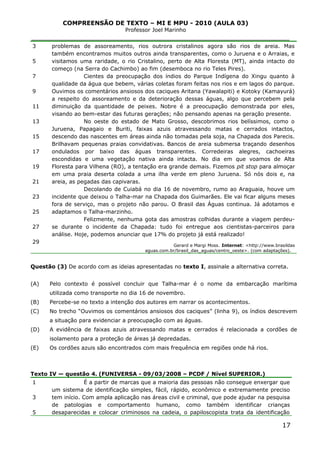 COMPREENSÃO DE TEXTO – MI E MPU - 2010 (AULA 03)
Professor Joel Marinho
_______________________________________________________________
3
5
7
9
11
13
15
17
19
21
23
25
27
29
problemas de assoreamento, rios outrora cristalinos agora são rios de areia. Mas
também encontramos muitos outros ainda transparentes, como o Juruena e o Arraias, e
visitamos uma raridade, o rio Cristalino, perto de Alta Floresta (MT), ainda intacto do
começo (na Serra do Cachimbo) ao fim (desemboca no rio Teles Pires).
Cientes da preocupação dos índios do Parque Indígena do Xingu quanto à
qualidade da água que bebem, várias coletas foram feitas nos rios e em lagos do parque.
Ouvimos os comentários ansiosos dos caciques Aritana (Yawalapiti) e Kotoky (Kamayurá)
a respeito do assoreamento e da deterioração dessas águas, algo que percebem pela
diminuição da quantidade de peixes. Nobre é a preocupação demonstrada por eles,
visando ao bem-estar das futuras gerações; não pensando apenas na geração presente.
No oeste do estado de Mato Grosso, descobrimos rios belíssimos, como o
Juruena, Papagaio e Buriti, faixas azuis atravessando matas e cerrados intactos,
descendo das nascentes em áreas ainda não tomadas pela soja, na Chapada dos Parecis.
Brilhavam pequenas praias convidativas. Bancos de areia submersa traçando desenhos
ondulados por baixo das águas transparentes. Corredeiras alegres, cachoeiras
escondidas e uma vegetação nativa ainda intacta. No dia em que voamos de Alta
Floresta para Vilhena (RO), a tentação era grande demais. Fizemos pit stop para almoçar
em uma praia deserta colada a uma ilha verde em pleno Juruena. Só nós dois e, na
areia, as pegadas das capivaras.
Decolando de Cuiabá no dia 16 de novembro, rumo ao Araguaia, houve um
incidente que deixou o Talha-mar na Chapada dos Guimarães. Ele vai ficar alguns meses
fora de serviço, mas o projeto não parou. O Brasil das Águas continua. Já adotamos e
adaptamos o Talha-marzinho.
Felizmente, nenhuma gota das amostras colhidas durante a viagem perdeu-
se durante o incidente da Chapada: tudo foi entregue aos cientistas-parceiros para
análise. Hoje, podemos anunciar que 17% do projeto já está realizado!
Gerard e Margi Moss. Internet: <http://www.brasildas
aguas.com.br/brasil_das_aguas/centro_oeste>. (com adaptações).
Questão (3) De acordo com as ideias apresentadas no texto I, assinale a alternativa correta.
(A) Pelo contexto é possível concluir que Talha-mar é o nome da embarcação marítima
utilizada como transporte no dia 16 de novembro.
(B) Percebe-se no texto a intenção dos autores em narrar os acontecimentos.
(C) No trecho “Ouvimos os comentários ansiosos dos caciques” (linha 9), os índios descrevem
a situação para evidenciar a preocupação com as águas.
(D) A evidência de faixas azuis atravessando matas e cerrados é relacionada a cordões de
isolamento para a proteção de áreas já depredadas.
(E) Os cordões azuis são encontrados com mais frequência em regiões onde há rios.
Texto IV — questão 4. (FUNIVERSA - 09/03/2008 – PCDF / Nível SUPERIOR.)
1
3
5
É a partir de marcas que a maioria das pessoas não consegue enxergar que
um sistema de identificação simples, fácil, rápido, econômico e extremamente preciso
tem início. Com ampla aplicação nas áreas civil e criminal, que pode ajudar na pesquisa
de patologias e comportamento humano, como também identificar crianças
desaparecidas e colocar criminosos na cadeia, o papiloscopista trata da identificação
17
 