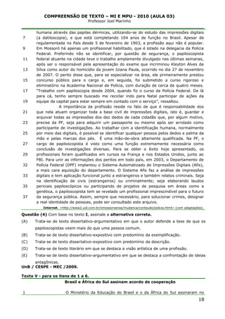 COMPREENSÃO DE TEXTO – MI E MPU - 2010 (AULA 03)
Professor Joel Marinho
_______________________________________________________________
7
9
11
13
15
17
19
21
23
25
27
29
32
33
35
37
humana através das papilas dérmicas, utilizando-se do estudo das impressões digitais
(a datiloscopia), e que está completando 104 anos de função no Brasil. Apesar de
regulamentada no País desde 5 de fevereiro de 1903, a profissão aqui não é popular.
Em Mossoró há apenas um profissional habilitado, que é lotado na delegacia da Polícia
Federal. Preferindo não se identificar, por questão de segurança, o papiloscopista
federal atuante na cidade teve o trabalho amplamente divulgado nas últimas semanas,
após ser o responsável pela apresentação do exame que incriminou Kleyton Alves da
Silva como autor do homicídio da jovem Iziana Paula, ocorrido no dia 27 de novembro
de 2007. O perito disse que, para se especializar na área, ele primeiramente prestou
concurso público para o cargo e, em seguida, foi submetido a curso rigoroso e
eliminatório na Academia Nacional de Polícia, com duração de cerca de quatro meses.
“Trabalho com papiloscopia desde 2004, quando fiz o curso da Polícia Federal. De lá
para cá, tenho sempre buscado me reciclar indo para Natal participar de ações da
equipe da capital para estar sempre em contado com o serviço”, ressaltou.
A importância da profissão reside no fato de que é responsabilidade dos
que nela atuam organizar toda a base civil de impressões digitais, isto é, guardar e
arquivar todas as impressões dos dez dedos de cada cidadão que, por algum motivo,
precise da PF, seja para adquirir um passaporte ou mesmo após ser arrolado como
participante de investigações. Ao trabalhar com a identificação humana, normalmente
por meio das digitais, é possível se identificar qualquer pessoa pelos dedos e palma da
mão e pelas marcas dos pés. É uma mão-de-obra altamente qualificada. Na PF, o
cargo de papiloscopista é visto como uma função extremamente necessária como
conclusão de investigações diversas. Para se obter o êxito hoje apresentado, os
profissionais foram qualificados em cursos na França e nos Estados Unidos, junto ao
FBI. Para unir as informações dos peritos em todo país, em 2003, o Departamento de
Polícia Federal (DPF) implantou o Sistema Automatizado de Impressões Digitais (Afis),
a mais cara aquisição do departamento. O Sistema Afis faz a análise de impressões
digitais e tem aplicação funcional junto a estrangeiros e também relatos criminais. Seja
na identificação de civis (estrangeiros) ou criminalmente; seja elaborando laudos
periciais papiloscópicos ou participando de projetos de pesquisa em áreas como a
genética, o papiloscopista tem se revelado um profissional imprescindível para o futuro
da segurança pública. Assim, sempre que necessário, para solucionar crimes, designar
a real identidade de pessoas, pode ser consultado este arquivo.
Internet. <http://www2.uol.com.br/omossoroense/mudanca/conteudo/policia.html> (com adaptações).
Questão (4) Com base no texto I, assinale a alternativa correta.
(A) Trata-se de texto dissertativo-argumentativo em que o autor defende a tese de que os
papiloscopistas veem mais do que uma pessoa comum.
(B) Trata-se de texto dissertativo-expositivo com predomínio da exemplificação.
(C) Trata-se de texto dissertativo-expositivo com predomínio da descrição.
(D) Trata-se de texto literário em que se destaca a visão artística de uma profissão.
(E) Trata-se de texto dissertativo-argumentativo em que se destaca a confrontação de ideias
antagônicas.
UnB / CESPE - MEC /2009.
Texto V - para os itens de 1 a 6.
1
Brasil e África do Sul assinam acordo de cooperação
O Ministério da Educação do Brasil e o da África do Sul assinaram no
18
 