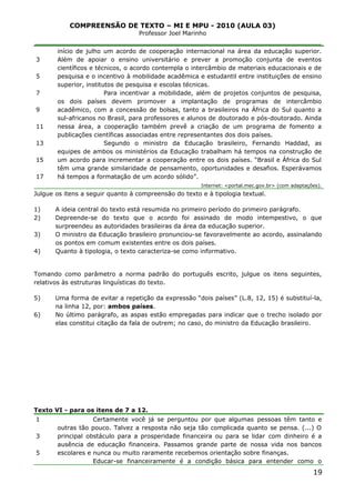 COMPREENSÃO DE TEXTO – MI E MPU - 2010 (AULA 03)
Professor Joel Marinho
_______________________________________________________________
3
5
7
9
11
13
15
17
início de julho um acordo de cooperação internacional na área da educação superior.
Além de apoiar o ensino universitário e prever a promoção conjunta de eventos
científicos e técnicos, o acordo contempla o intercâmbio de materiais educacionais e de
pesquisa e o incentivo à mobilidade acadêmica e estudantil entre instituições de ensino
superior, institutos de pesquisa e escolas técnicas.
Para incentivar a mobilidade, além de projetos conjuntos de pesquisa,
os dois países devem promover a implantação de programas de intercâmbio
acadêmico, com a concessão de bolsas, tanto a brasileiros na África do Sul quanto a
sul-africanos no Brasil, para professores e alunos de doutorado e pós-doutorado. Ainda
nessa área, a cooperação também prevê a criação de um programa de fomento a
publicações científicas associadas entre representantes dos dois países.
Segundo o ministro da Educação brasileiro, Fernando Haddad, as
equipes de ambos os ministérios da Educação trabalham há tempos na construção de
um acordo para incrementar a cooperação entre os dois países. “Brasil e África do Sul
têm uma grande similaridade de pensamento, oportunidades e desafios. Esperávamos
há tempos a formatação de um acordo sólido”.
Internet: <portal.mec.gov.br> (com adaptações).
Julgue os itens a seguir quanto à compreensão do texto e à tipologia textual.
1) A ideia central do texto está resumida no primeiro período do primeiro parágrafo.
2) Depreende-se do texto que o acordo foi assinado de modo intempestivo, o que
surpreendeu as autoridades brasileiras da área da educação superior.
3) O ministro da Educação brasileiro pronunciou-se favoravelmente ao acordo, assinalando
os pontos em comum existentes entre os dois países.
4) Quanto à tipologia, o texto caracteriza-se como informativo.
Tomando como parâmetro a norma padrão do português escrito, julgue os itens seguintes,
relativos às estruturas linguísticas do texto.
5) Uma forma de evitar a repetição da expressão “dois países” (L.8, 12, 15) é substituí-la,
na linha 12, por: ambos países.
6) No último parágrafo, as aspas estão empregadas para indicar que o trecho isolado por
elas constitui citação da fala de outrem; no caso, do ministro da Educação brasileiro.
Texto VI - para os itens de 7 a 12.
1
3
5
Certamente você já se perguntou por que algumas pessoas têm tanto e
outras tão pouco. Talvez a resposta não seja tão complicada quanto se pensa. (...) O
principal obstáculo para a prosperidade financeira ou para se lidar com dinheiro é a
ausência de educação financeira. Passamos grande parte de nossa vida nos bancos
escolares e nunca ou muito raramente recebemos orientação sobre finanças.
Educar-se financeiramente é a condição básica para entender como o
19
 