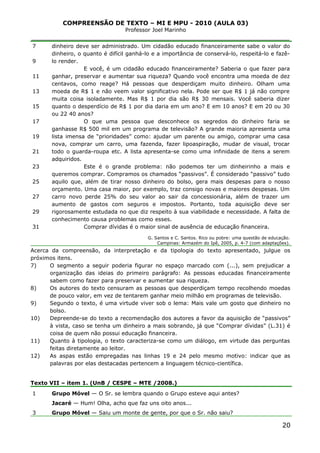 COMPREENSÃO DE TEXTO – MI E MPU - 2010 (AULA 03)
Professor Joel Marinho
_______________________________________________________________
7
9
11
13
15
17
19
21
23
25
27
29
31
dinheiro deve ser administrado. Um cidadão educado financeiramente sabe o valor do
dinheiro, o quanto é difícil ganhá-lo e a importância de conservá-lo, respeitá-lo e fazê-
lo render.
E você, é um cidadão educado financeiramente? Saberia o que fazer para
ganhar, preservar e aumentar sua riqueza? Quando você encontra uma moeda de dez
centavos, como reage? Há pessoas que desperdiçam muito dinheiro. Olham uma
moeda de R$ 1 e não veem valor significativo nela. Pode ser que R$ 1 já não compre
muita coisa isoladamente. Mas R$ 1 por dia são R$ 30 mensais. Você saberia dizer
quanto o desperdício de R$ 1 por dia daria em um ano? E em 10 anos? E em 20 ou 30
ou 22 40 anos?
O que uma pessoa que desconhece os segredos do dinheiro faria se
ganhasse R$ 500 mil em um programa de televisão? A grande maioria apresenta uma
lista imensa de “prioridades” como: ajudar um parente ou amigo, comprar uma casa
nova, comprar um carro, uma fazenda, fazer lipoaspiração, mudar de visual, trocar
todo o guarda-roupa etc. A lista apresenta-se como uma infinidade de itens a serem
adquiridos.
Este é o grande problema: não podemos ter um dinheirinho a mais e
queremos comprar. Compramos os chamados “passivos”. É considerado “passivo” tudo
aquilo que, além de tirar nosso dinheiro do bolso, gera mais despesas para o nosso
orçamento. Uma casa maior, por exemplo, traz consigo novas e maiores despesas. Um
carro novo perde 25% do seu valor ao sair da concessionária, além de trazer um
aumento de gastos com seguros e impostos. Portanto, toda aquisição deve ser
rigorosamente estudada no que diz respeito à sua viabilidade e necessidade. A falta de
conhecimento causa problemas como esses.
Comprar dívidas é o maior sinal de ausência de educação financeira.
G. Santos e C. Santos. Rico ou pobre: uma questão de educação.
Campinas: Armazém do Ipê, 2005, p. 4-7 (com adaptações).
Acerca da compreensão, da interpretação e da tipologia do texto apresentado, julgue os
próximos itens.
7) O segmento a seguir poderia figurar no espaço marcado com (...), sem prejudicar a
organização das ideias do primeiro parágrafo: As pessoas educadas financeiramente
sabem como fazer para preservar e aumentar sua riqueza.
8) Os autores do texto censuram as pessoas que desperdiçam tempo recolhendo moedas
de pouco valor, em vez de tentarem ganhar meio milhão em programas de televisão.
9) Segundo o texto, é uma virtude viver sob o lema: Mais vale um gosto que dinheiro no
bolso.
10) Depreende-se do texto a recomendação dos autores a favor da aquisição de “passivos”
à vista, caso se tenha um dinheiro a mais sobrando, já que “Comprar dívidas” (L.31) é
coisa de quem não possui educação financeira.
11) Quanto à tipologia, o texto caracteriza-se como um diálogo, em virtude das perguntas
feitas diretamente ao leitor.
12) As aspas estão empregadas nas linhas 19 e 24 pelo mesmo motivo: indicar que as
palavras por elas destacadas pertencem a linguagem técnico-científica.
Texto VII – item 1. (UnB / CESPE – MTE /2008.)
1
3
Grupo Móvel — O Sr. se lembra quando o Grupo esteve aqui antes?
Jacaré — Hum! Olha, acho que faz uns oito anos...
Grupo Móvel — Saiu um monte de gente, por que o Sr. não saiu?
20
 